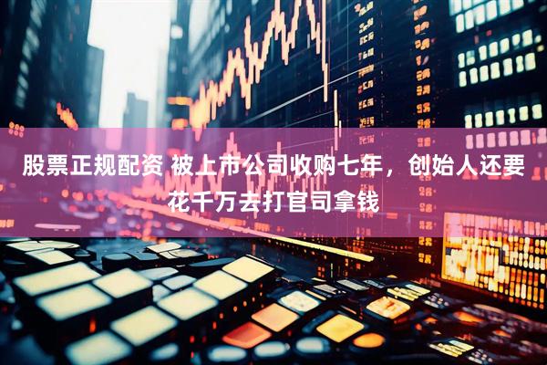 股票正规配资 被上市公司收购七年，创始人还要花千万去打官司拿钱