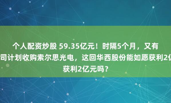 个人配资炒股 59.35亿元！时隔5个月，又有上市公司计划收购索尔思光电，这回华西股份能如愿获利2亿元吗？