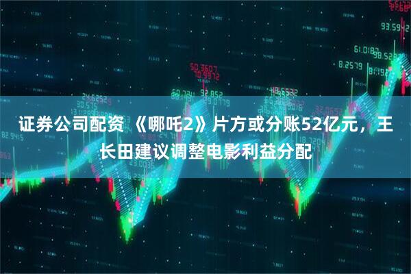 证券公司配资 《哪吒2》片方或分账52亿元，王长田建议调整电影利益分配