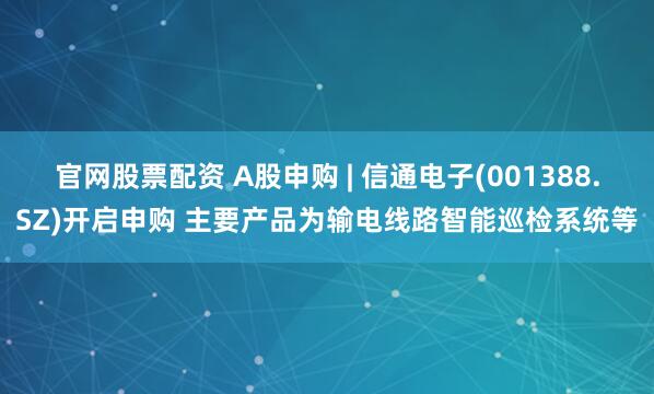 官网股票配资 A股申购 | 信通电子(001388.SZ)开启申购 主要产品为输电线路智能巡检系统等