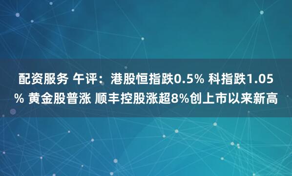 配资服务 午评：港股恒指跌0.5% 科指跌1.05% 黄金股普涨 顺丰控股涨超8%创上市以来新高
