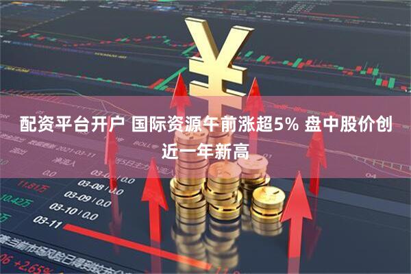 配资平台开户 国际资源午前涨超5% 盘中股价创近一年新高