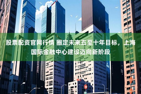 股票配资官网行情 圈定未来五至十年目标，上海国际金融中心建设迈向新阶段