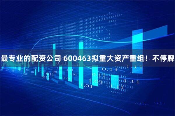 最专业的配资公司 600463拟重大资产重组！不停牌