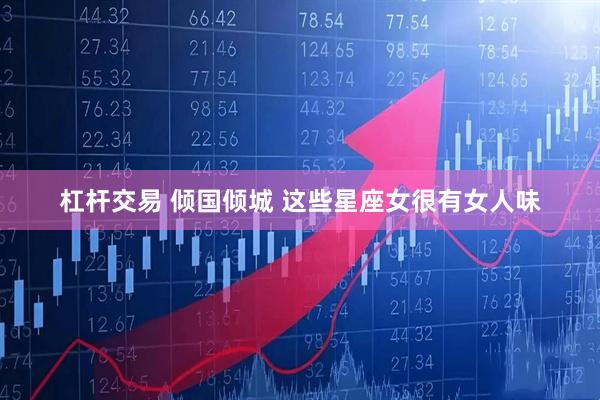 杠杆交易 倾国倾城 这些星座女很有女人味