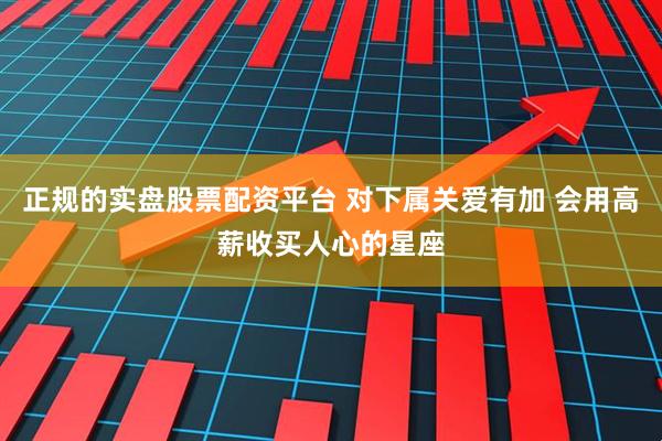 正规的实盘股票配资平台 对下属关爱有加 会用高薪收买人心的星座