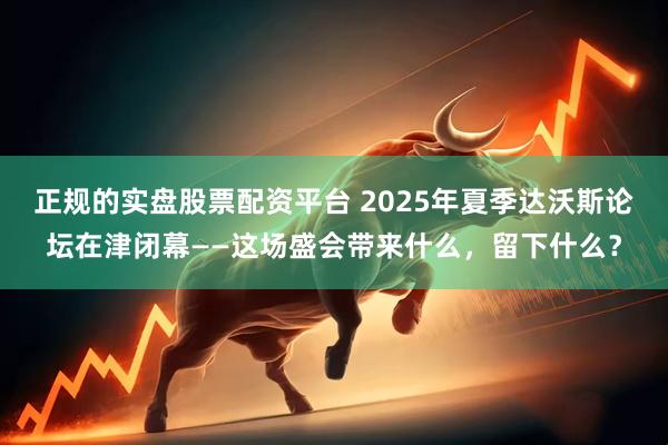 正规的实盘股票配资平台 2025年夏季达沃斯论坛在津闭幕——这场盛会带来什么，留下什么？