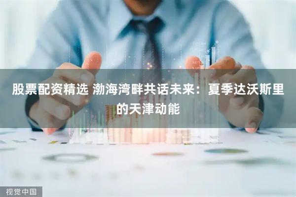 股票配资精选 渤海湾畔共话未来：夏季达沃斯里的天津动能