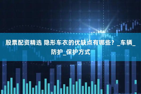 股票配资精选 隐形车衣的优缺点有哪些？_车辆_防护_保护方式