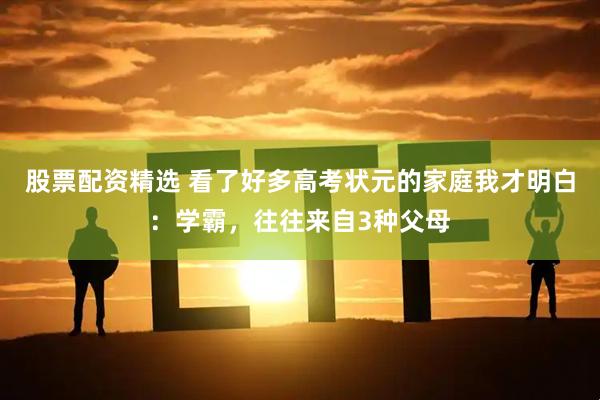 股票配资精选 看了好多高考状元的家庭我才明白：学霸，往往来自3种父母
