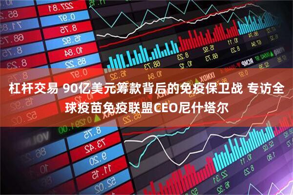 杠杆交易 90亿美元筹款背后的免疫保卫战 专访全球疫苗免疫联盟CEO尼什塔尔