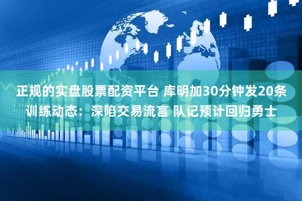 正规的实盘股票配资平台 库明加30分钟发20条训练动态：深陷交易流言 队记预计回归勇士