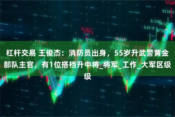 杠杆交易 王俊杰：消防员出身，55岁升武警黄金部队主官，有1位搭档升中将_将军_工作_大军区级