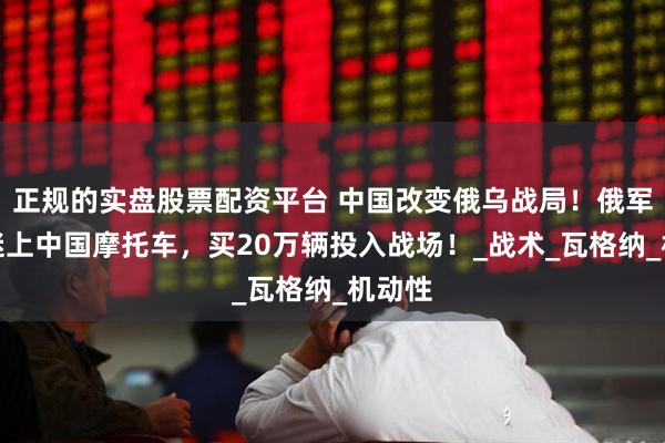 正规的实盘股票配资平台 中国改变俄乌战局！俄军突然迷上中国摩托车，买20万辆投入战场！_战术_瓦格纳_机动性