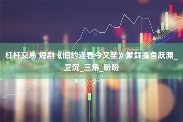 杠杆交易 短剧《旧约逢春今又至》鰤鰥鰧鱼跃渊_卫沉_三角_盼盼