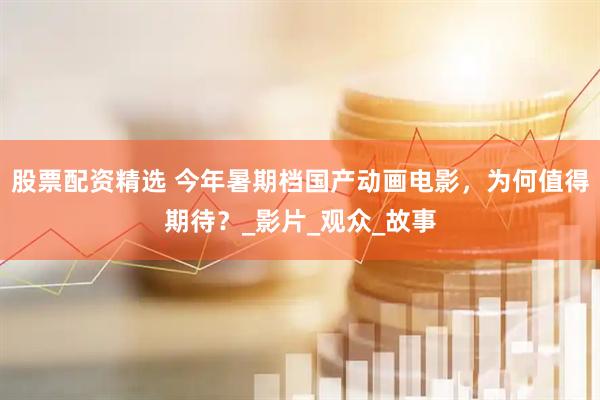 股票配资精选 今年暑期档国产动画电影，为何值得期待？_影片_观众_故事