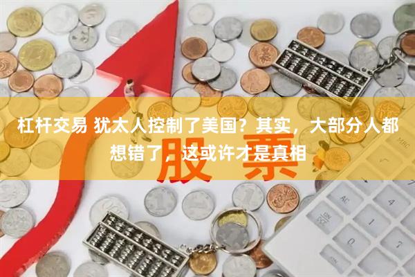 杠杆交易 犹太人控制了美国？其实，大部分人都想错了，这或许才是真相