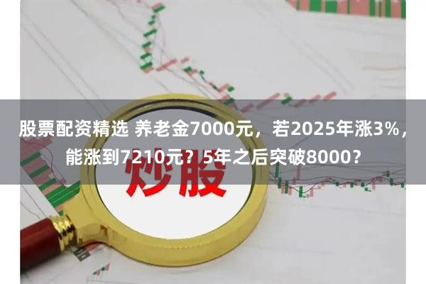 股票配资精选 养老金7000元，若2025年涨3%，能涨到7210元？5年之后突破8000？