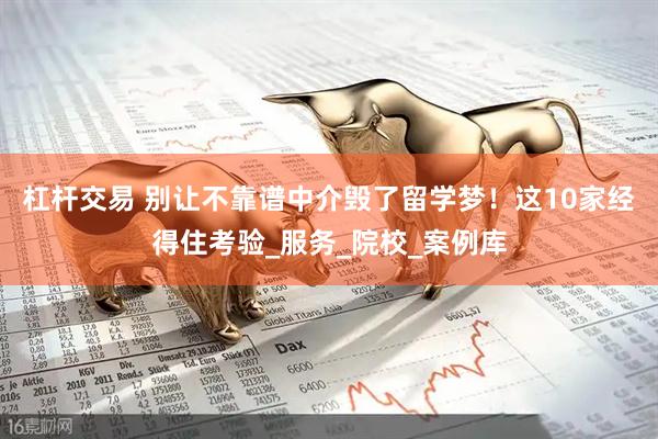 杠杆交易 别让不靠谱中介毁了留学梦！这10家经得住考验_服务_院校_案例库
