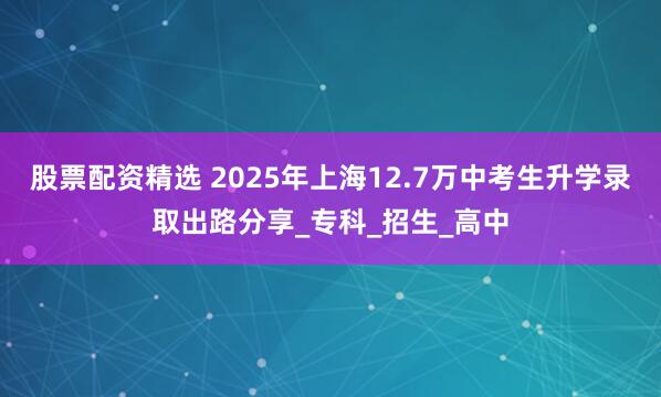 股票配资精选 2025年上海12.7万中考生升学录取出路分享_专科_招生_高中