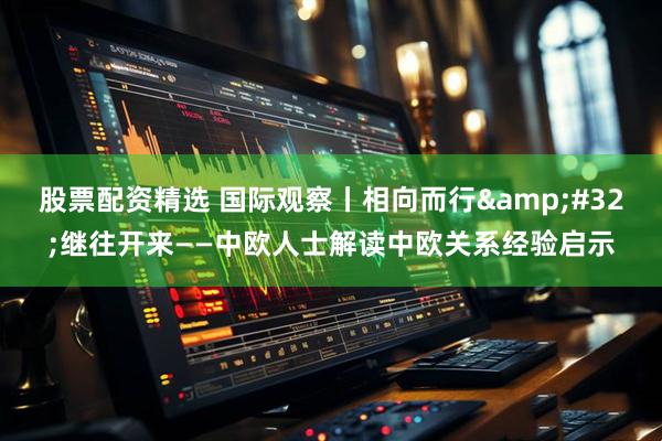 股票配资精选 国际观察丨相向而行&#32;继往开来——中欧人士解读中欧关系经验启示