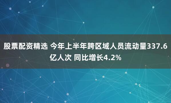 股票配资精选 今年上半年跨区域人员流动量337.6亿人次 同比增长4.2%