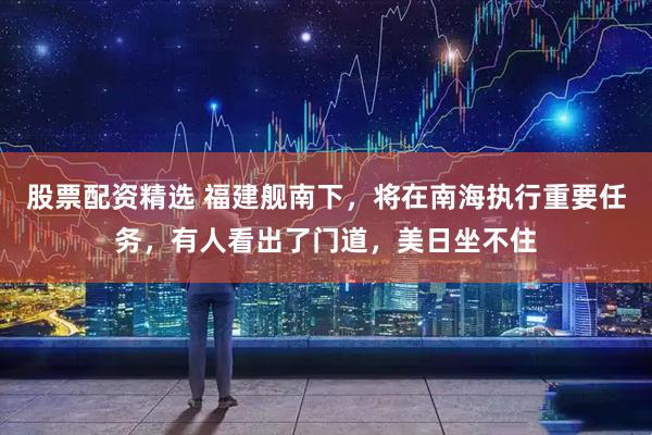 股票配资精选 福建舰南下，将在南海执行重要任务，有人看出了门道，美日坐不住