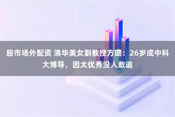 股市场外配资 清华美女副教授方璐：26岁成中科大博导，因太优秀没人敢追