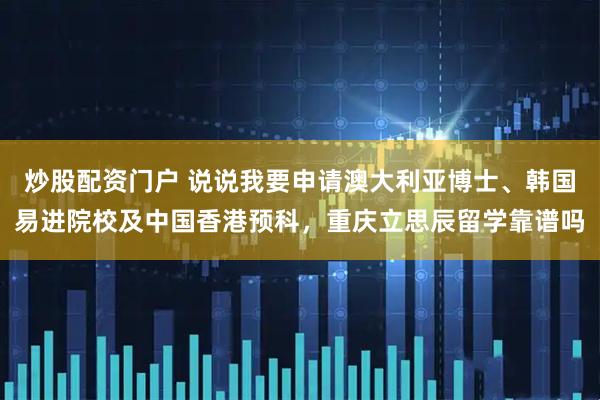 炒股配资门户 说说我要申请澳大利亚博士、韩国易进院校及中国香港预科，重庆立思辰留学靠谱吗