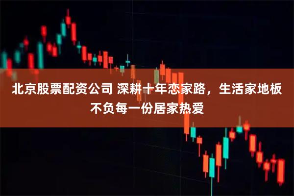 北京股票配资公司 深耕十年恋家路，生活家地板不负每一份居家热爱