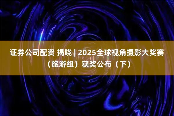 证券公司配资 揭晓 | 2025全球视角摄影大奖赛（旅游组）获奖公布（下）