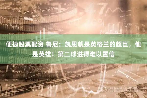 便捷股票配资 鲁尼：凯恩就是英格兰的超巨，他是英雄！第二球进得难以置信