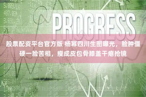 股票配资平台官方版 杨幂四川生图曝光，脸肿僵硬一脸苦相，瘦成皮包骨膝盖干瘪抢镜
