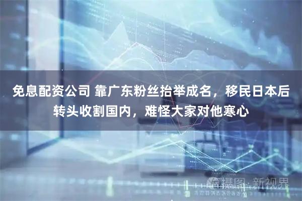 免息配资公司 靠广东粉丝抬举成名，移民日本后转头收割国内，难怪大家对他寒心
