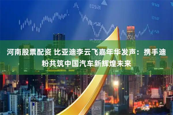 河南股票配资 比亚迪李云飞嘉年华发声:携手迪粉共筑中国汽车新辉煌未来