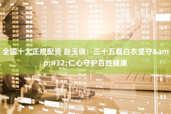 全国十大正规配资 赵玉瑛：三十五载白衣坚守 仁心守护百姓健康